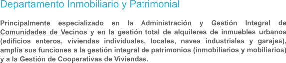 Departamento Inmobiliario y Patrimonial   Principalmente especializado en la Administracin y Gestin Integral de Comunidades de Vecinos y en la gestin total de alquileres de inmuebles urbanos (edificios enteros, viviendas individuales, locales, naves industriales y garajes), ampla sus funciones a la gestin integral de patrimonios (inmobiliarios y mobiliarios) y a la Gestin de Cooperativas de Viviendas.